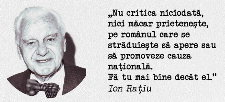 „Nu critica niciodată, nici măcar prieteneşte, pe românul care se străduieşte să apere sau să promoveze cauza naţională. Fă tu mai bine decât el.” Ion Raţiu